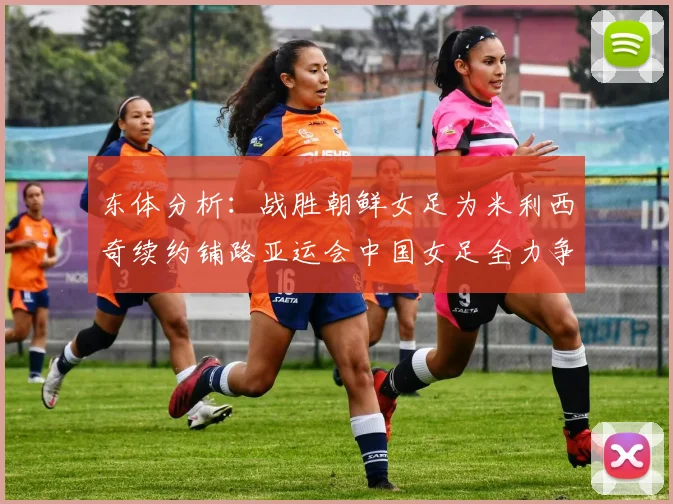 东体分析：战胜朝鲜女足为米利西奇续约铺路亚运会中国女足全力争金