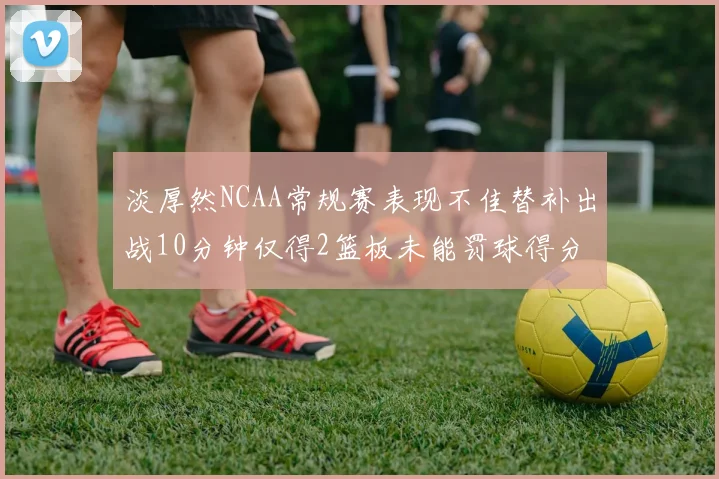 淡厚然NCAA常规赛表现不佳替补出战10分钟仅得2篮板未能罚球得分