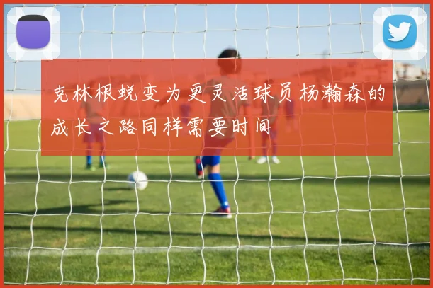 克林根蜕变为更灵活球员杨瀚森的成长之路同样需要时间