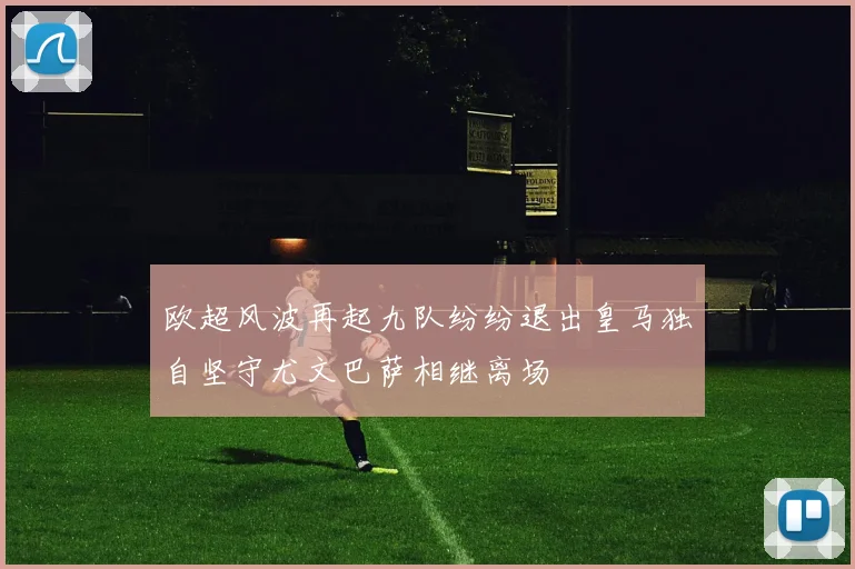 欧超风波再起九队纷纷退出皇马独自坚守尤文巴萨相继离场