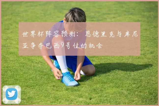 世界杯阵容预测：恩德里克与库尼亚争夺巴西9号位的机会