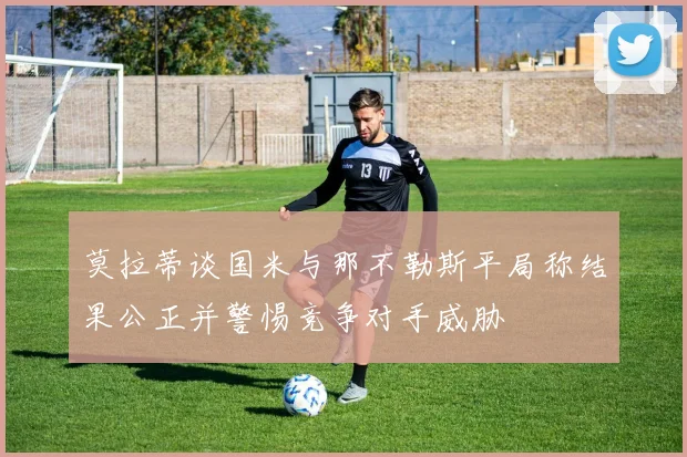 莫拉蒂谈国米与那不勒斯平局称结果公正并警惕竞争对手威胁