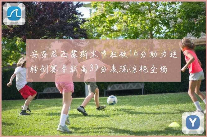 安芬尼西蒙斯末节狂砍16分助力逆转创赛季新高39分表现惊艳全场