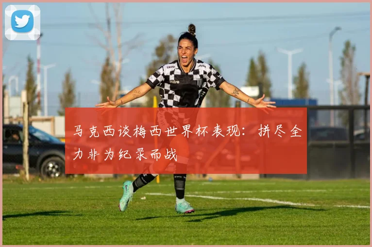 马克西谈梅西世界杯表现：拼尽全力非为纪录而战