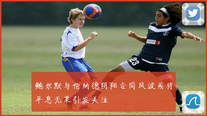 鲍尔默与伦纳德阴阳合同风波或将平息无果引发关注