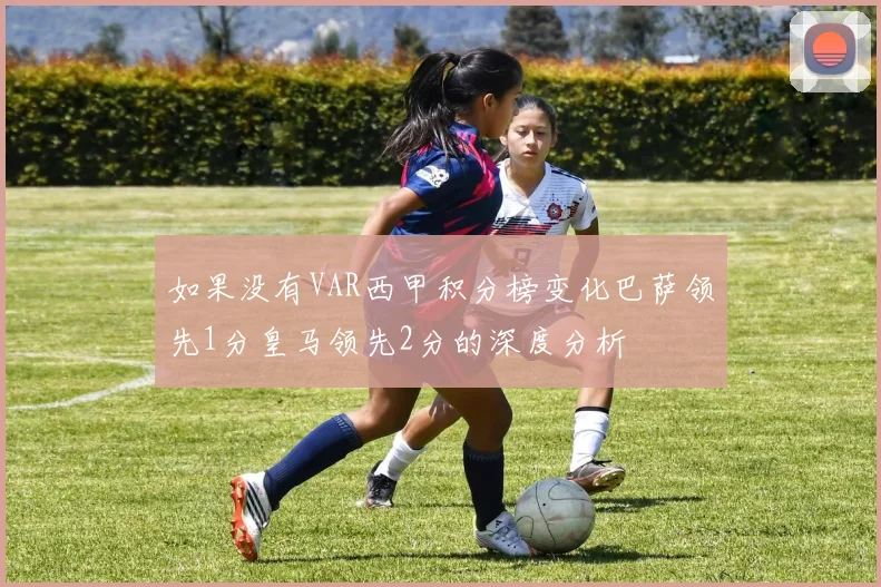 如果没有VAR西甲积分榜变化巴萨领先1分皇马领先2分的深度分析