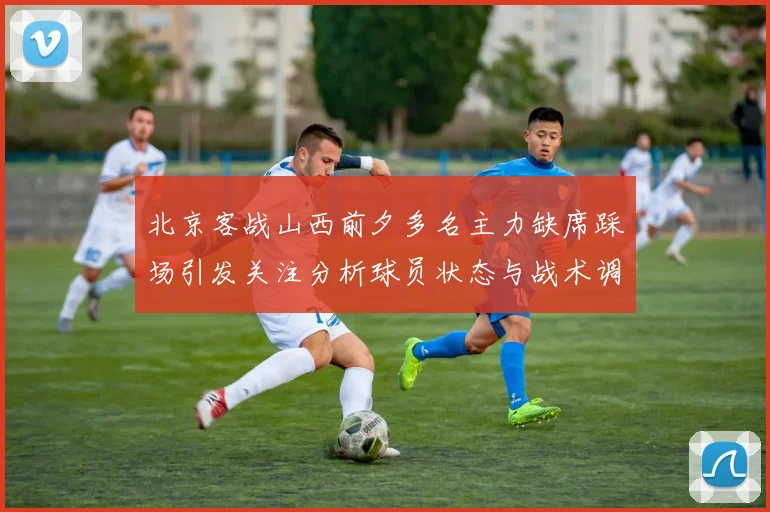 北京客战山西前夕多名主力缺席踩场引发关注分析球员状态与战术调整