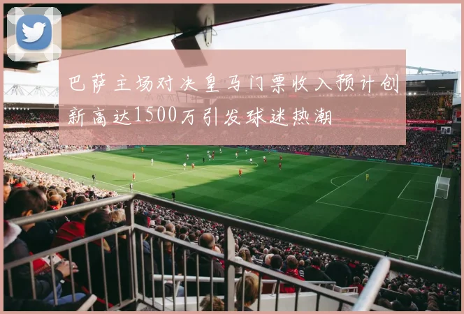 巴萨主场对决皇马门票收入预计创新高达1500万引发球迷热潮