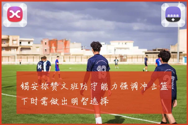 锡安称赞文班防守能力强调冲击篮下时需做出明智选择