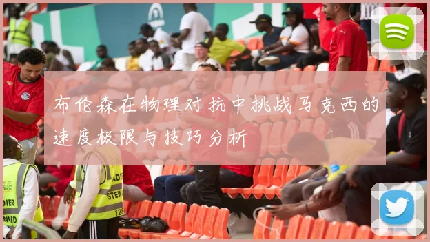 布伦森在物理对抗中挑战马克西的速度极限与技巧分析