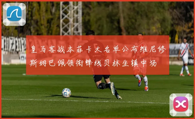 皇马客战本菲卡大名单公布维尼修斯姆巴佩领衔锋线贝林坐镇中场